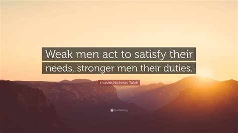 Nassim Nicholas Taleb Quote: “Weak men act to satisfy their needs ...