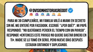 22K views · 332 reactions | Para Mi 30 Cumpleaños, Mi Familia Voló A Miami En Secreto Sin Mí. Me Enteré Por Facebook. Escribí: "¿por Qué?". Mi Papá Respondió: "No Queríamos Perder El Tiempo Con Un Payaso". Respondí: «entonces Este Payaso No Quiere Gastar Dinero En Ti». Nadie Se Lo Tomó En Serio, Pero Nueve Días Después Estaban Gritando Y Suplicando. #redditespañol #historiasdereddit #chisme #chismesito #historia #relatos | Dvision Historias Reddit | Facebook