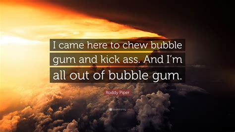 I have come here to chew bubblegum and l(k)ick ass. Roddy Piper Quote: "I came here to chew bubble gum and kick ass. And I'm all out of bubble gum ...