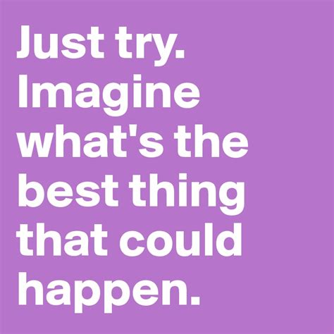 You are my first thought when i wake up and the last thing on my mind when i doze off to sleep. Just try. Imagine what's the best thing that could happen ...