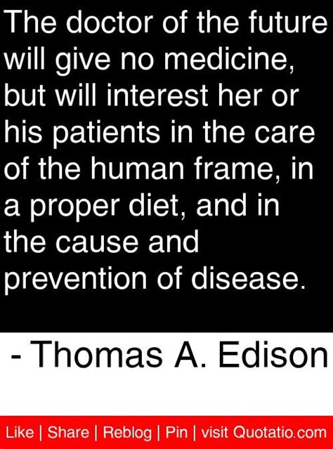 Those predictions included some comments from him about the future of medicine, a portion of which incorporated the doctor of the future statement. The doctor of the future will give no medicine, but will interest her or his patients in the car ...