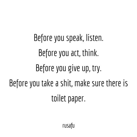 Before you speak, listen. Before you act, think. Before you give up try. Before you take a shit ...