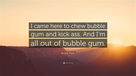 While many believe the quote originated from the video game duke nukem 3d, it actually comes from the 1988 movie they live. Roddy Piper Quote: "I came here to chew bubble gum and kick ass. And I'm all out of bubble gum ...