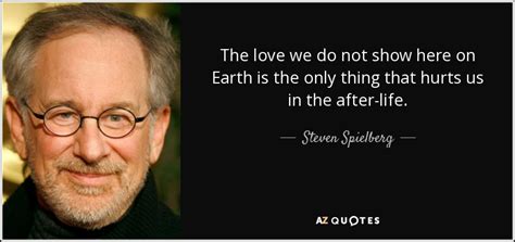 I was thinking of the immortal words of socrates, who said what are you doing? Steven Spielberg quote: The love we do not show here on Earth is...