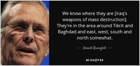 Donald rumsfeld, who charted an impressive washington career serving under four presidents but whose legacy largely was defined by his controversial tenure as defense secretary during the iraq. Donald Rumsfeld quote: We know where they are [Iraq's ...