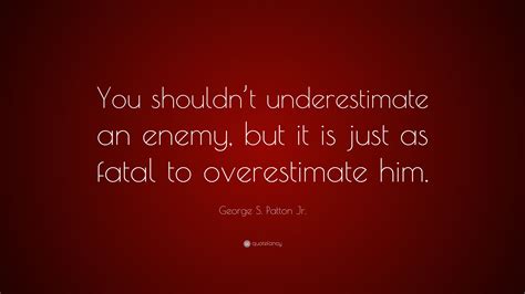 Never underestimate those who you scar. George S. Patton Jr. Quote: "You shouldn't underestimate an enemy, but it is just as fatal to ...