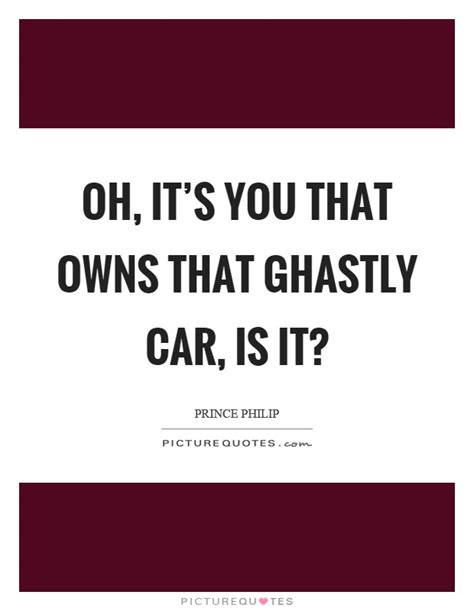 Quotations by prince philip, british royalty, born june 10, 1921. Oh, it's you that owns that ghastly car, is it? | Picture Quotes