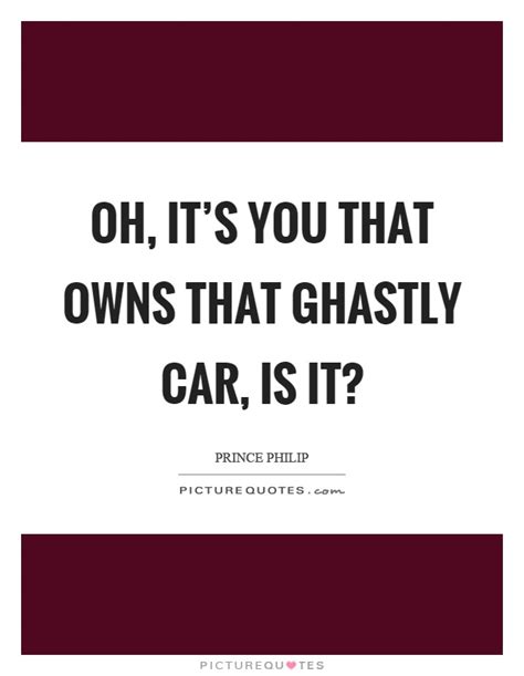 But i haven't heard any, so i was wondering if any of you know any quotes of prince phillip please post it here. Oh, it's you that owns that ghastly car, is it? | Picture Quotes