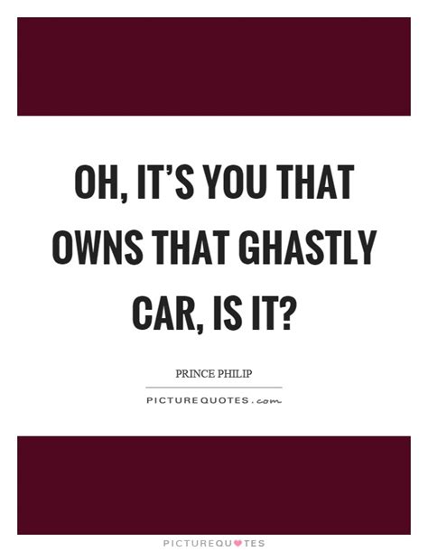 Prince philip, duke of edinburgh, and husband and consort of queen elizabeth ii is a very colorful character. Oh, it's you that owns that ghastly car, is it? | Picture Quotes