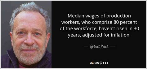 9 quotes by robert reich, one of many famous economists. Robert Reich quote: Median wages of production workers, who comprise 80 percent of...