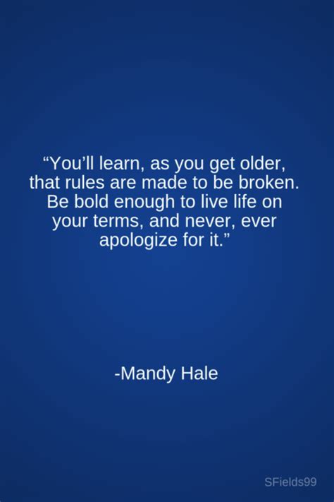 So rules are meant to be broken for the people who have guts to break them and achieve what they desire, unlike others, who live a normal life following a certain set of rules throughout the life. "You'll learn, as you get older, that rules are made to be broken. Be bold enough to live life ...