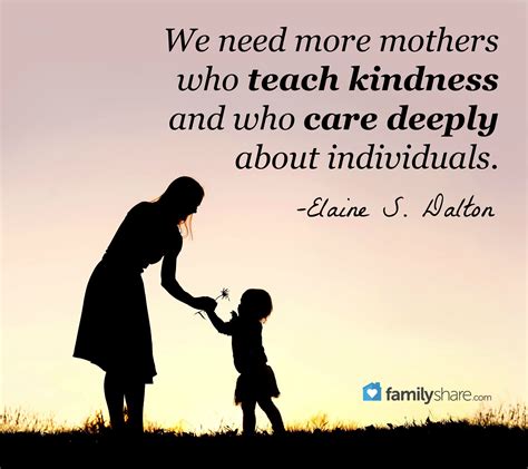 How wonderful it is that nobody need wait a single minute before starting to improve the world. We need more mothers who teach kindness and who care deeply about individuals. -Elaine S. Dalton ...