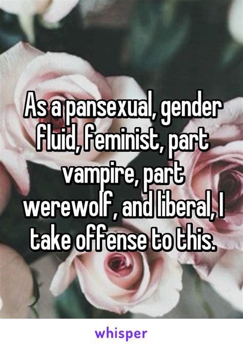 In general the word bisexual means the same as pansexual, although some people still use bisexual to refer to someone who can be attracted to men and women but not to genderfluid (and sometimes. As a pansexual, gender fluid, feminist, part vampire, part werewolf, and liberal, I take offense ...