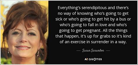 Discover susan sarandon famous and rare quotes. Susan Sarandon quote: Everything's serendipitous and there's no way of knowing who's going...