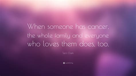 Enjoy the person who is living with cancer. Terri Clark Quote: "When someone has cancer, the whole ...