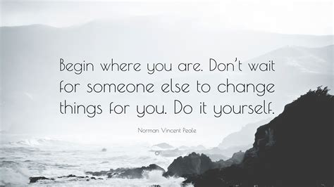 Many people limit themselves to what they think they can do. Norman Vincent Peale Quote: "Begin where you are. Don't wait for someone else to change things ...