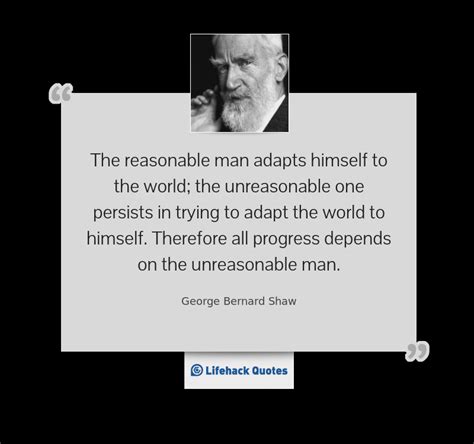 Explore all famous quotations and sayings by george bernard shaw on quotes.net. The reasonable man adapts himself to the world; the unreasonable one persists in trying to adapt ...