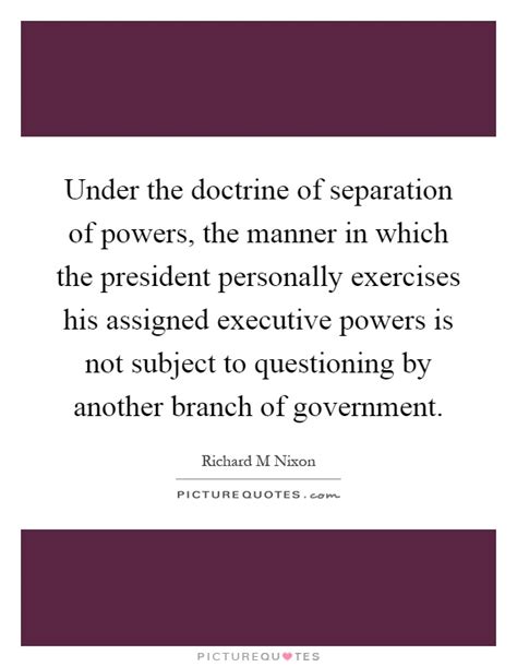 The separation of powers is based on the principle of 'trias politicia' which was coined by charles montesquieu who stated the doctrine in his own words. Under the doctrine of separation of powers, the manner in ...