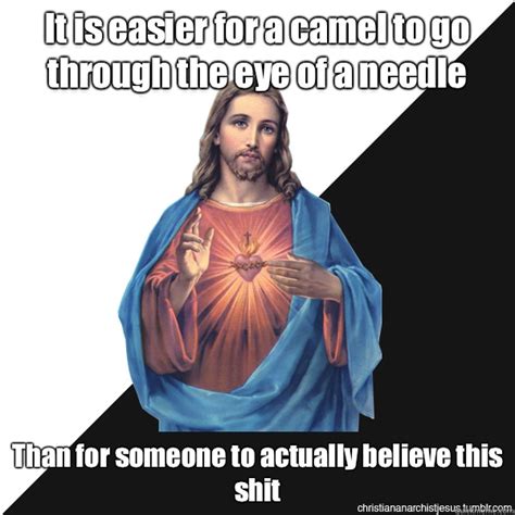 Some theorize that the needle jesus was speaking of was the needle gate then the verse would read that it is easier for a cable (or rope) to go through the eye of a needle. It is easier for a camel to go through the eye of a needle ...