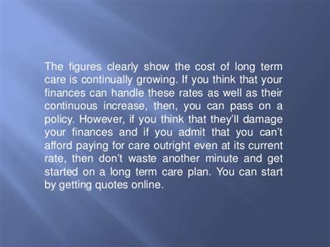 One of the ways the long term care insurance industry has sought to reduce the cost of insurance is to eliminate features that were the most costly to provide, such as an unlimited benefit period. Long Term Care Insurance: Is It Worth It?