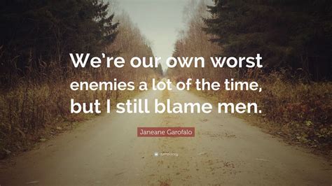 Look, i know that sounds harsh, but the truth is we all go through stuff like that to some extent. Janeane Garofalo Quote: "We're our own worst enemies a lot of the time, but I still blame men ...