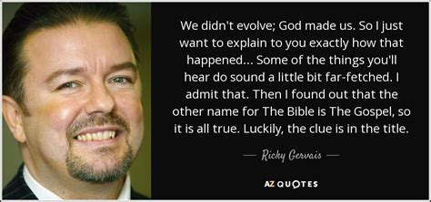 You can either continue to be miserable or you can just stop being angry at everyone and accept the way things are. Ricky Gervais quote: We didn't evolve; God made us. So I just want...