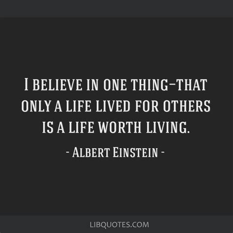 Indeed, einstein clearly believed, as seen in many quotations above, that the universe was comprehensible and rational, but he also described this characteristic of. I believe in one thing—that only a life lived for others ...